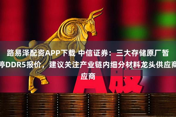 路易泽配资APP下载 中信证券:三大存储原厂暂停DDR5报价,建议关注产业链内细分材料龙头供应商