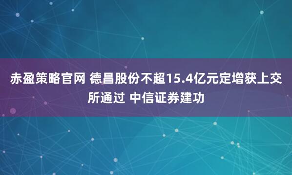 赤盈策略官网 德昌股份不超15.4亿元定增获上交所通过 中信证券建功