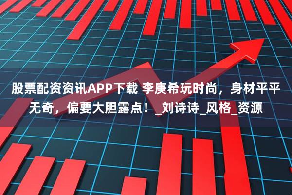 股票配资资讯APP下载 李庚希玩时尚，身材平平无奇，偏要大胆露点！_刘诗诗_风格_资源