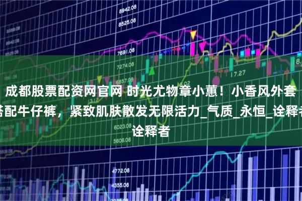 成都股票配资网官网 时光尤物章小蕙！小香风外套搭配牛仔裤，紧致肌肤散发无限活力_气质_永恒_诠释者