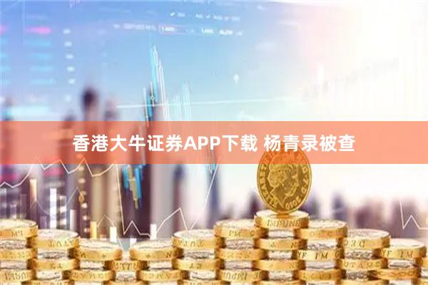 香港大牛证券APP下载 杨青录被查
