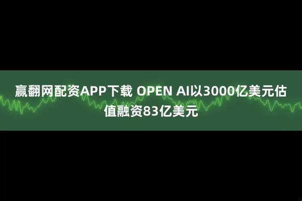 赢翻网配资APP下载 OPEN AI以3000亿美元估值融资83亿美元