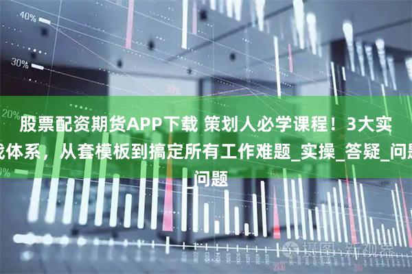 股票配资期货APP下载 策划人必学课程！3大实战体系，从套模板到搞定所有工作难题_实操_答疑_问题