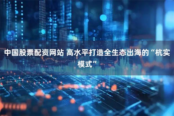 中国股票配资网站 高水平打造全生态出海的“杭实模式”
