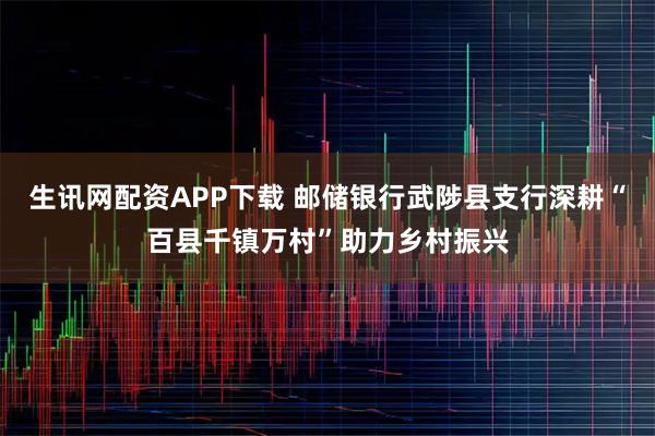 生讯网配资APP下载 邮储银行武陟县支行深耕“百县千镇万村”助力乡村振兴