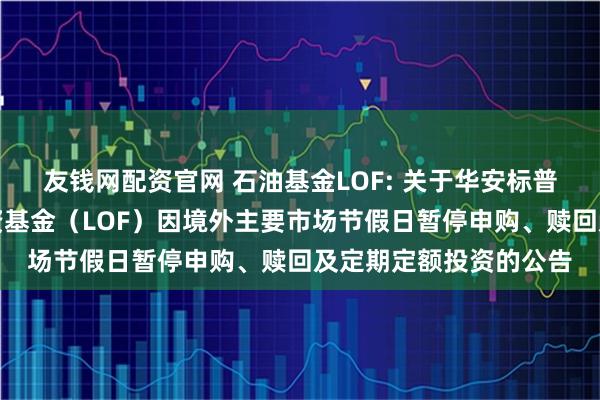 友钱网配资官网 石油基金LOF: 关于华安标普全球石油指数证券投资基金（LOF）因境外主要市场节假日暂停申购、赎回及定期定额投资的公告