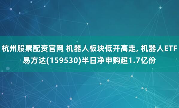 杭州股票配资官网 机器人板块低开高走, 机器人ETF易方达(159530)半日净申购超1.7亿份