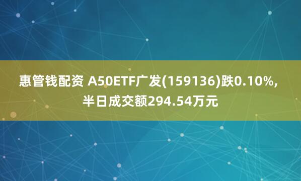 惠管钱配资 A50ETF广发(159136)跌0.10%, 半日成交额294.54万元