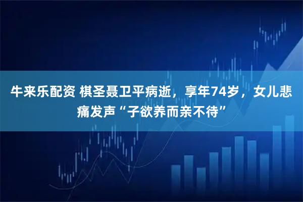 牛来乐配资 棋圣聂卫平病逝，享年74岁，女儿悲痛发声“子欲养而亲不待”
