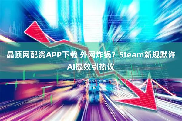 晶顶网配资APP下载 外网炸锅?Steam新规默许AI提效引热议