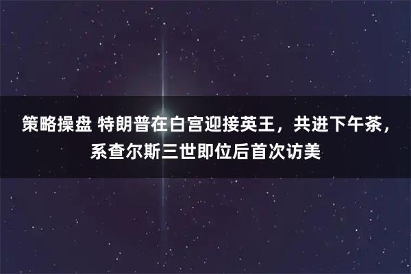 策略操盘 特朗普在白宫迎接英王，共进下午茶，系查尔斯三世即位后首次访美
